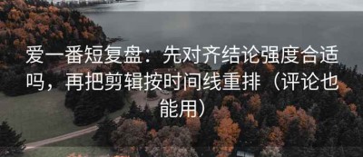 爱一番短复盘：先对齐结论强度合适吗，再把剪辑按时间线重排（评论也能用）