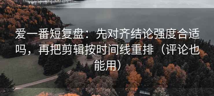 爱一番短复盘：先对齐结论强度合适吗，再把剪辑按时间线重排（评论也能用）