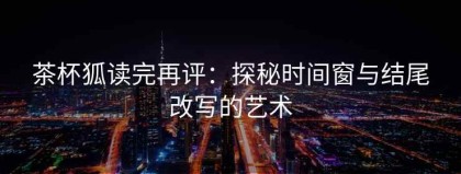 茶杯狐读完再评：探秘时间窗与结尾改写的艺术