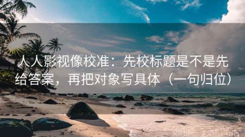 人人影视像校准：先校标题是不是先给答案，再把对象写具体（一句归位）