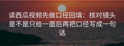 读西瓜视频先做口径回填：核对镜头是不是只给一面后再把口径写成一句话