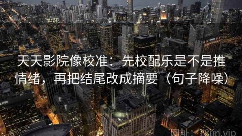 天天影院像校准：先校配乐是不是推情绪，再把结尾改成摘要（句子降噪）