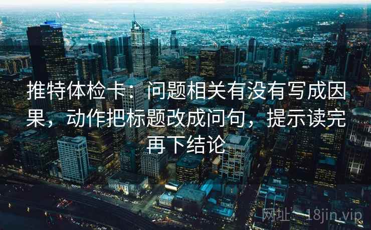 推特体检卡:问题相关有没有写成因果,动作把标题改成问句,提示读完再下结论 推特体检卡:问题相关有没有写成因果,动作把标题改成问句,提示读完再下结论