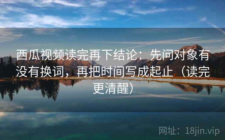 西瓜视频读完再下结论：先问对象有没有换词，再把时间写成起止（读完更清醒）