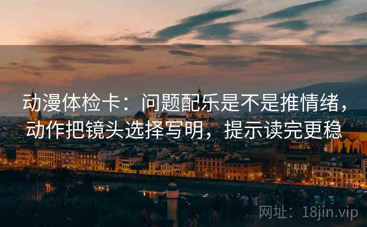 动漫体检卡：问题配乐是不是推情绪，动作把镜头选择写明，提示读完更稳