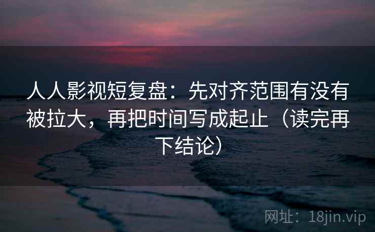 人人影视短复盘：先对齐范围有没有被拉大，再把时间写成起止（读完再下结论）