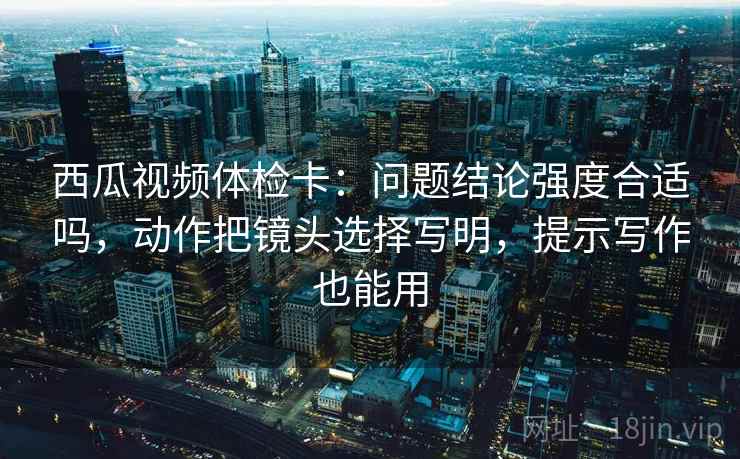 西瓜视频体检卡：问题结论强度合适吗，动作把镜头选择写明，提示写作也能用