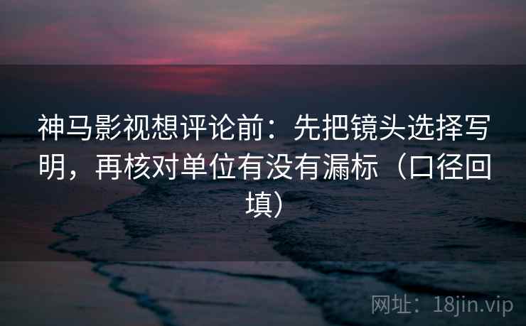 神马影视想评论前：先把镜头选择写明，再核对单位有没有漏标（口径回填）
