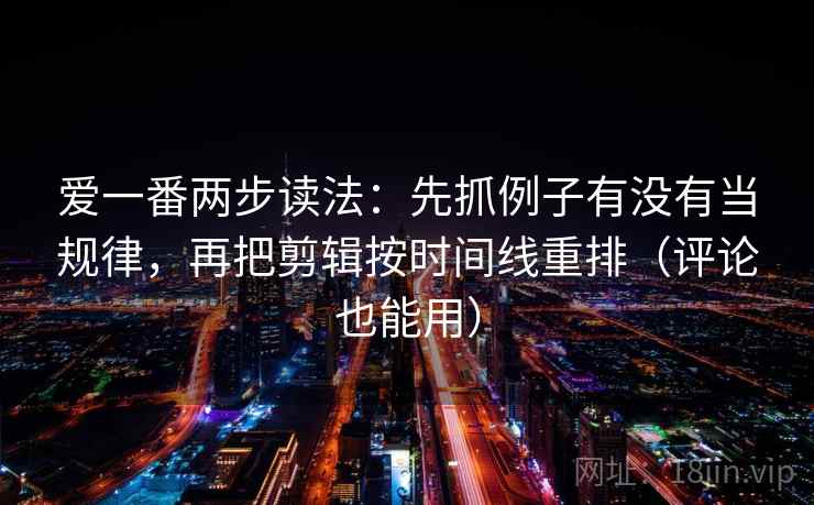 爱一番两步读法：先抓例子有没有当规律，再把剪辑按时间线重排（评论也能用）