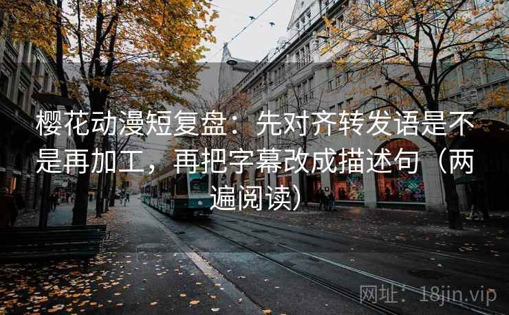 樱花动漫短复盘：先对齐转发语是不是再加工，再把字幕改成描述句（两遍阅读）