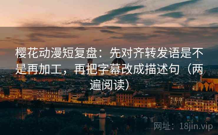 樱花动漫短复盘：先对齐转发语是不是再加工，再把字幕改成描述句（两遍阅读）
