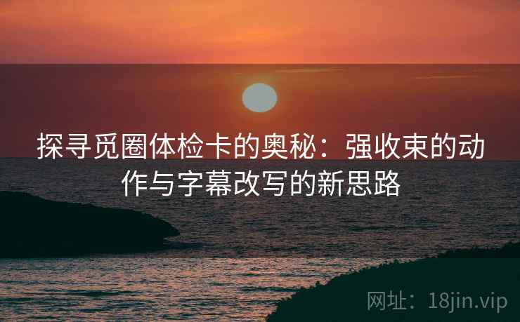 探寻觅圈体检卡的奥秘：强收束的动作与字幕改写的新思路