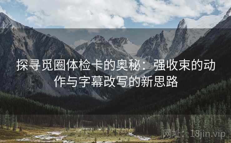 探寻觅圈体检卡的奥秘：强收束的动作与字幕改写的新思路
