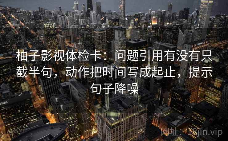 柚子影视体检卡：问题引用有没有只截半句，动作把时间写成起止，提示句子降噪