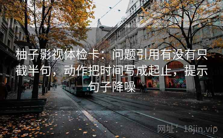 柚子影视体检卡：问题引用有没有只截半句，动作把时间写成起止，提示句子降噪
