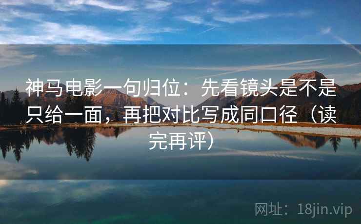 神马电影一句归位：先看镜头是不是只给一面，再把对比写成同口径（读完再评）