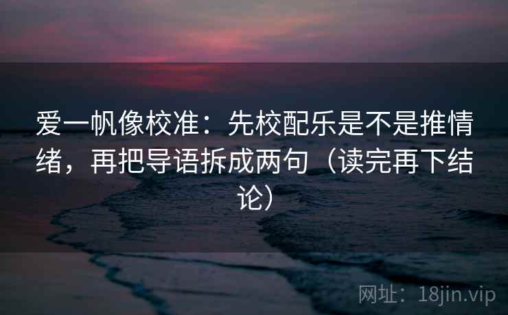 爱一帆像校准：先校配乐是不是推情绪，再把导语拆成两句（读完再下结论）
