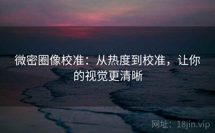 微密圈像校准：从热度到校准，让你的视觉更清晰