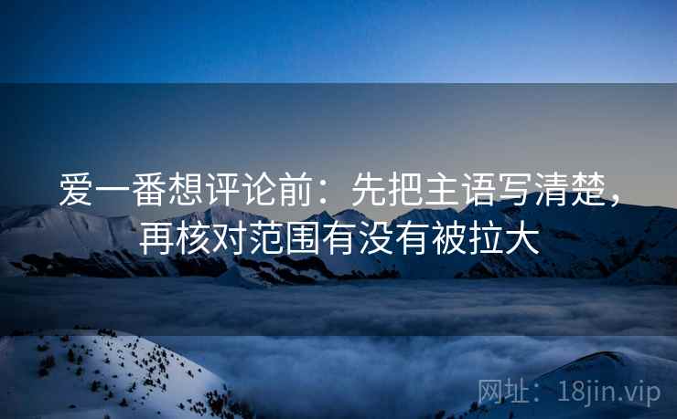 爱一番想评论前：先把主语写清楚，再核对范围有没有被拉大