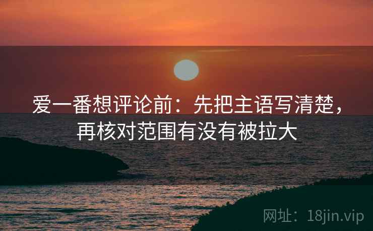 爱一番想评论前：先把主语写清楚，再核对范围有没有被拉大