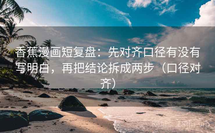 香蕉漫画短复盘：先对齐口径有没有写明白，再把结论拆成两步（口径对齐）