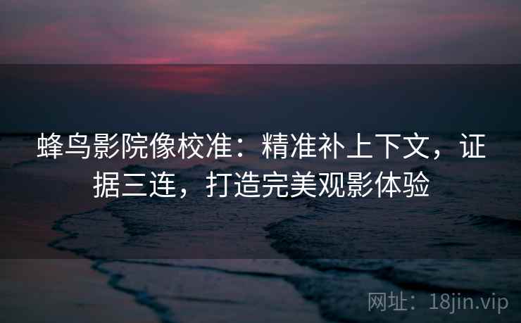 蜂鸟影院像校准：精准补上下文，证据三连，打造完美观影体验