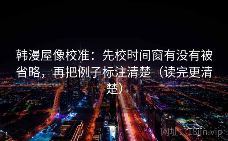 韩漫屋像校准：先校时间窗有没有被省略，再把例子标注清楚（读完更清楚）