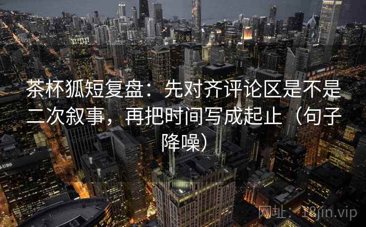 茶杯狐短复盘：先对齐评论区是不是二次叙事，再把时间写成起止（句子降噪）