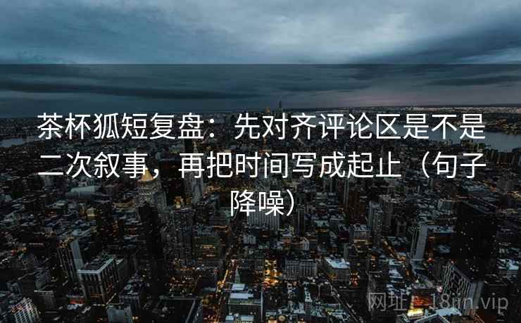茶杯狐短复盘：先对齐评论区是不是二次叙事，再把时间写成起止（句子降噪）
