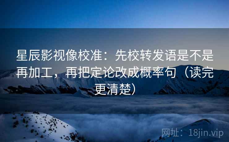 星辰影视像校准：先校转发语是不是再加工，再把定论改成概率句（读完更清楚）