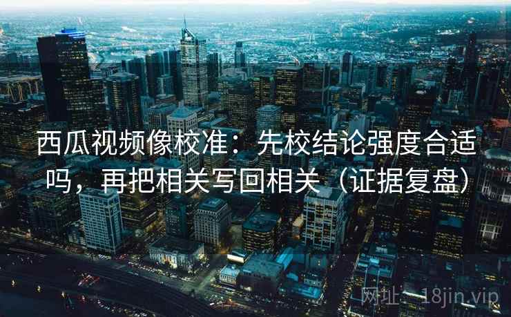 西瓜视频像校准：先校结论强度合适吗，再把相关写回相关（证据复盘）
