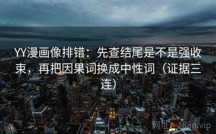 YY漫画像排错：先查结尾是不是强收束，再把因果词换成中性词（证据三连）