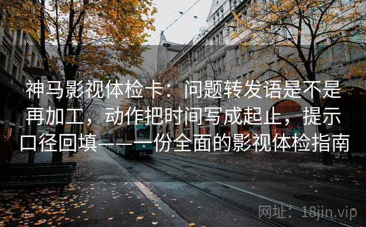 神马影视体检卡：问题转发语是不是再加工，动作把时间写成起止，提示口径回填——一份全面的影视体检指南