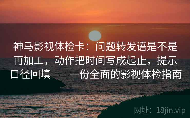 神马影视体检卡：问题转发语是不是再加工，动作把时间写成起止，提示口径回填——一份全面的影视体检指南
