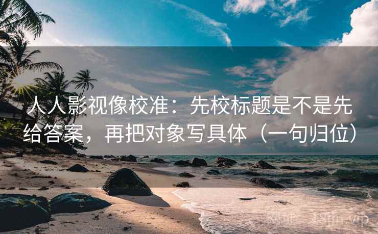 人人影视像校准：先校标题是不是先给答案，再把对象写具体（一句归位）
