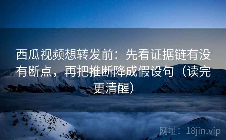 西瓜视频想转发前：先看证据链有没有断点，再把推断降成假设句（读完更清醒）