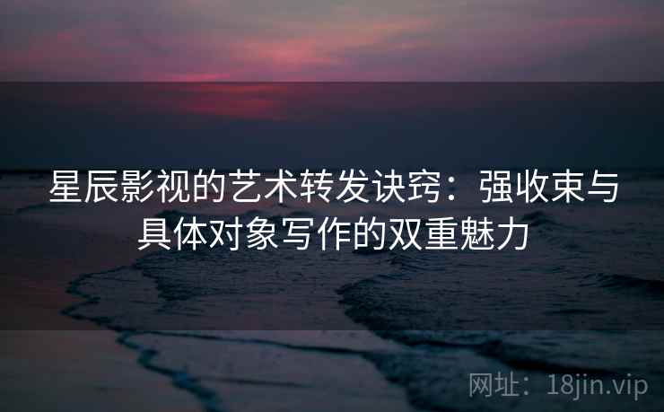 星辰影视的艺术转发诀窍：强收束与具体对象写作的双重魅力