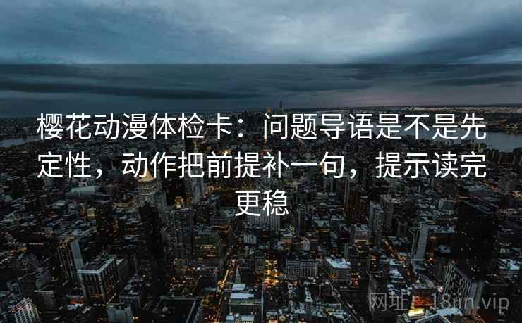 樱花动漫体检卡：问题导语是不是先定性，动作把前提补一句，提示读完更稳