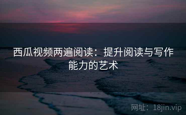 西瓜视频两遍阅读：提升阅读与写作能力的艺术