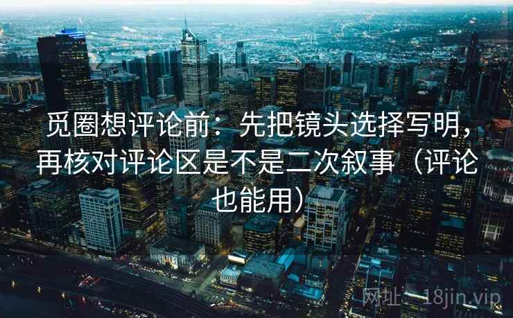觅圈想评论前：先把镜头选择写明，再核对评论区是不是二次叙事（评论也能用）