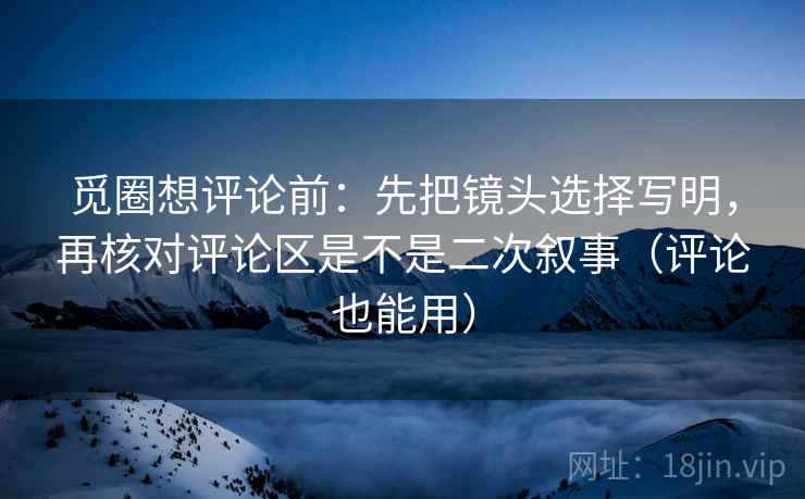 觅圈想评论前：先把镜头选择写明，再核对评论区是不是二次叙事（评论也能用）