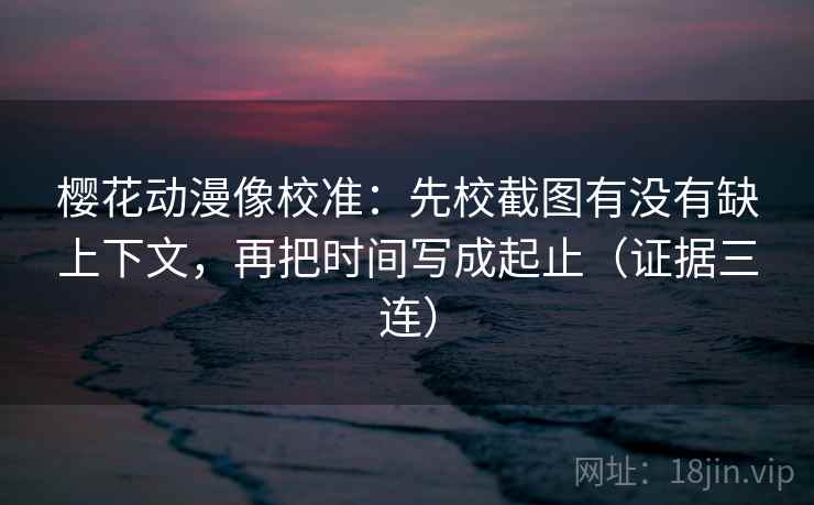 樱花动漫像校准：先校截图有没有缺上下文，再把时间写成起止（证据三连）