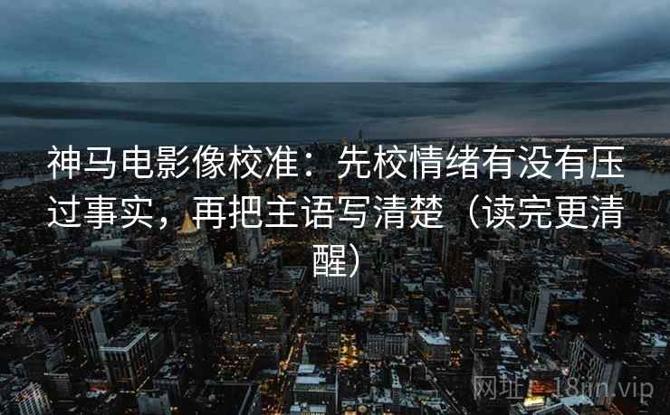 神马电影像校准：先校情绪有没有压过事实，再把主语写清楚（读完更清醒）