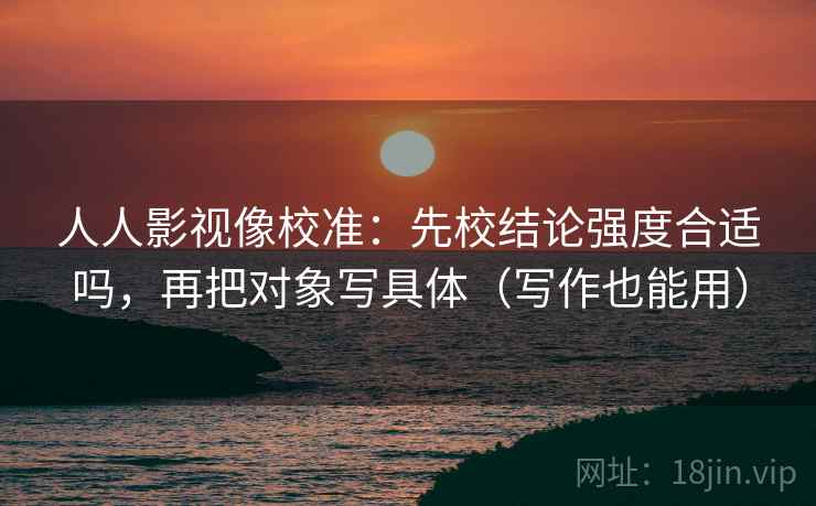 人人影视像校准：先校结论强度合适吗，再把对象写具体（写作也能用）