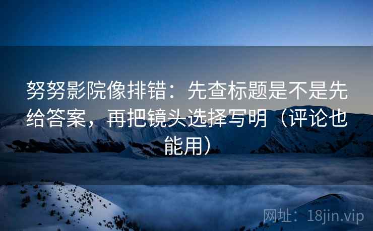 努努影院像排错：先查标题是不是先给答案，再把镜头选择写明（评论也能用）