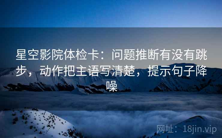 星空影院体检卡：问题推断有没有跳步，动作把主语写清楚，提示句子降噪