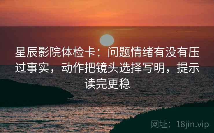 星辰影院体检卡：问题情绪有没有压过事实，动作把镜头选择写明，提示读完更稳