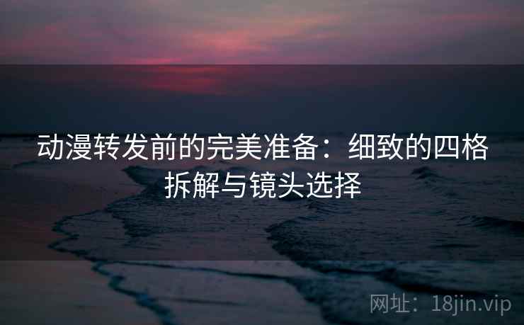 动漫转发前的完美准备：细致的四格拆解与镜头选择