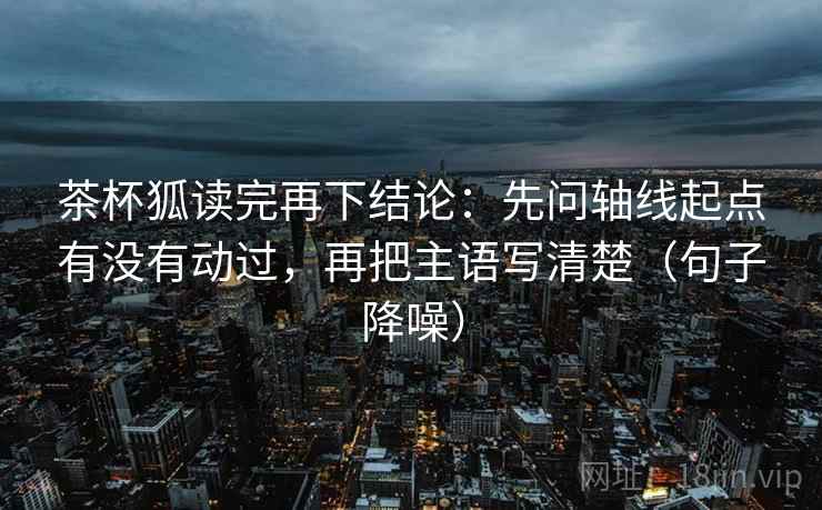 茶杯狐读完再下结论：先问轴线起点有没有动过，再把主语写清楚（句子降噪）