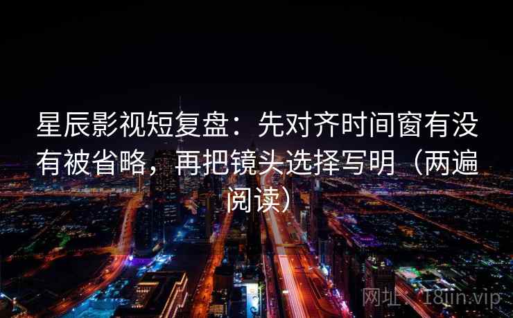 星辰影视短复盘：先对齐时间窗有没有被省略，再把镜头选择写明（两遍阅读）